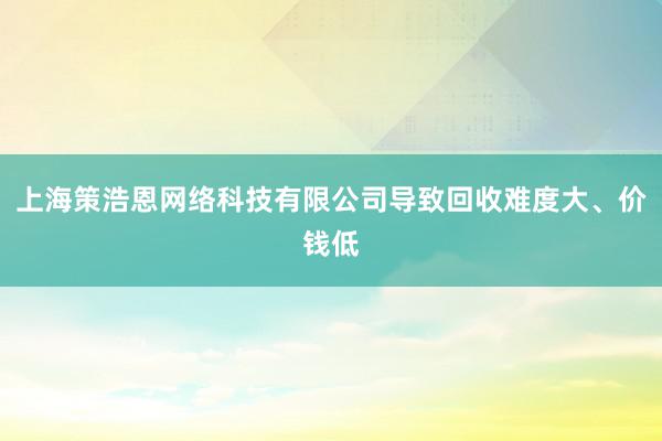 上海策浩恩网络科技有限公司导致回收难度大、价钱低